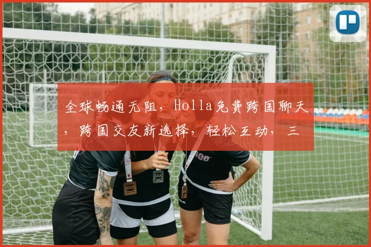 全球畅通无阻，Holla免费跨国聊天，跨国交友新选择，轻松互动，三步搞定
