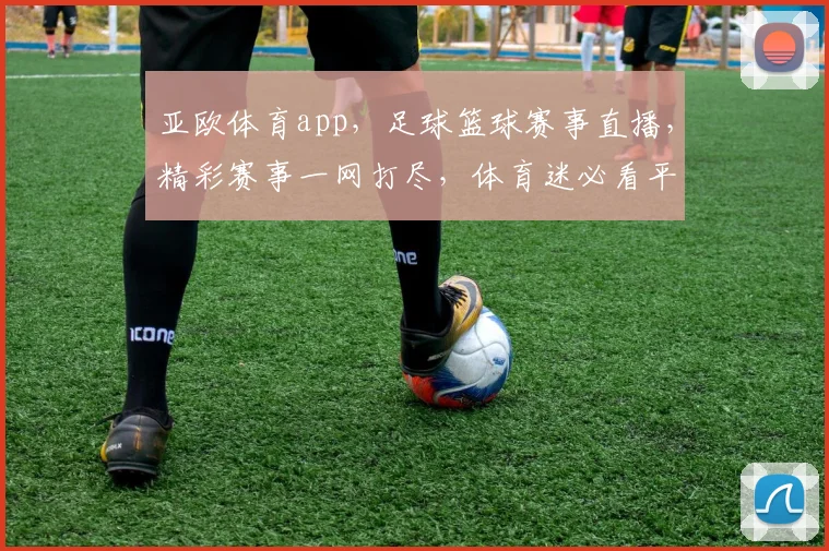 亚欧体育app，足球篮球赛事直播，精彩赛事一网打尽，体育迷必看平台，下载体验