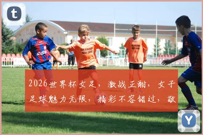 2026世界杯女足，激战正酣，女子足球魅力无限，精彩不容错过，敬请关注