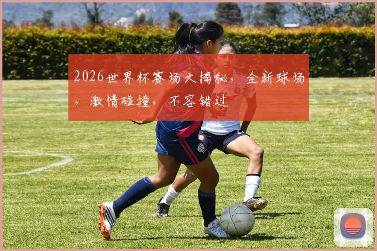 2026世界杯赛场大揭秘，全新球场，激情碰撞，不容错过