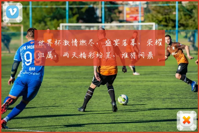世界杯激情燃尽，盛宴落幕，荣耀归属，两天精彩纷呈，谁将问鼎