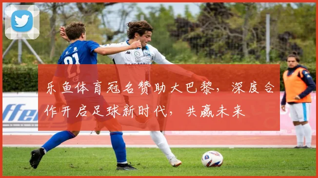 乐鱼体育冠名赞助大巴黎，深度合作开启足球新时代，共赢未来